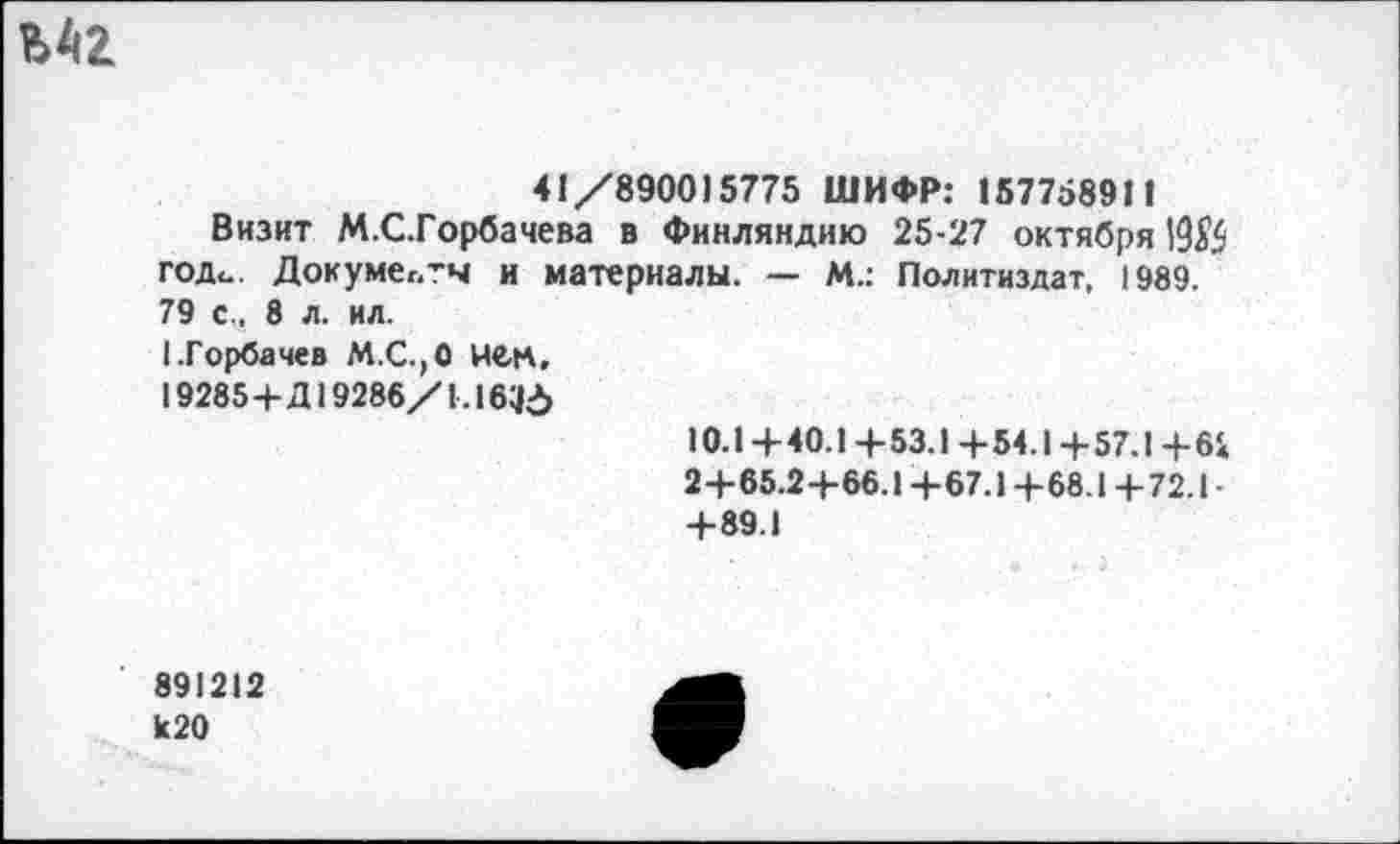 ﻿
41/890015775 ШИФР: 157758911
Визит М.С.Горбачева в Финляндию 25-27 октября 19$ год«.. Докумег.’ч и материалы. — М.: Политиздат, 1989. 79 с., 8 л. ил.
I.Горбачев М.С.,0 нем,
19285+Д19286/1.16115
10.1+40.1 +53.1+54.1+57.1 +61
2+65.2+66.1 +67.1 +68.1 +72.1 • +89.1
891212 к20